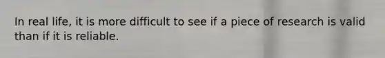 In real life, it is more difficult to see if a piece of research is valid than if it is reliable.