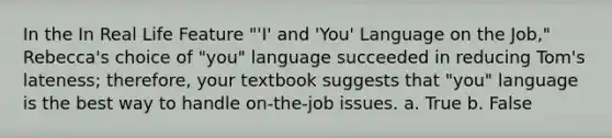 In the In Real Life Feature "'I' and 'You' Language on the Job," Rebecca's choice of "you" language succeeded in reducing Tom's lateness; therefore, your textbook suggests that "you" language is the best way to handle on-the-job issues. a. True b. False