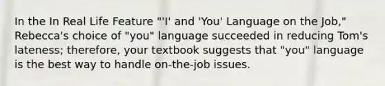 In the In Real Life Feature "'I' and 'You' Language on the Job," Rebecca's choice of "you" language succeeded in reducing Tom's lateness; therefore, your textbook suggests that "you" language is the best way to handle on-the-job issues.