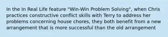 In the In Real Life feature "Win-Win Problem Solving", when Chris practices constructive conflict skills with Terry to address her problems concerning house chores, they both benefit from a new arrangement that is more successful than the old arrangement