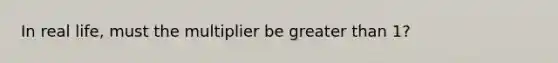 In real life, must the multiplier be greater than 1?