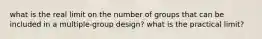 what is the real limit on the number of groups that can be included in a multiple-group design? what is the practical limit?