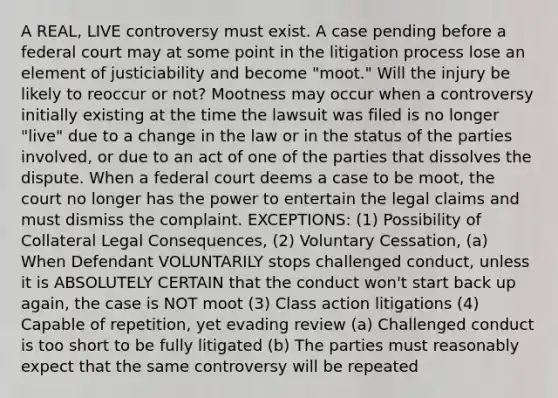 A REAL, LIVE controversy must exist. A case pending before a federal court may at some point in the litigation process lose an element of justiciability and become "moot." Will the injury be likely to reoccur or not? Mootness may occur when a controversy initially existing at the time the lawsuit was filed is no longer "live" due to a change in the law or in the status of the parties involved, or due to an act of one of the parties that dissolves the dispute. When a federal court deems a case to be moot, the court no longer has the power to entertain the legal claims and must dismiss the complaint. EXCEPTIONS: (1) Possibility of Collateral Legal Consequences, (2) Voluntary Cessation, (a) When Defendant VOLUNTARILY stops challenged conduct, unless it is ABSOLUTELY CERTAIN that the conduct won't start back up again, the case is NOT moot (3) Class action litigations (4) Capable of repetition, yet evading review (a) Challenged conduct is too short to be fully litigated (b) The parties must reasonably expect that the same controversy will be repeated