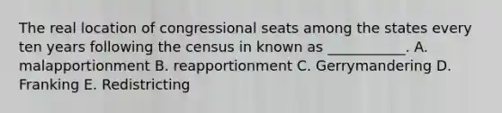 The real location of congressional seats among the states every ten years following the census in known as ___________. A. malapportionment B. reapportionment C. Gerrymandering D. Franking E. Redistricting