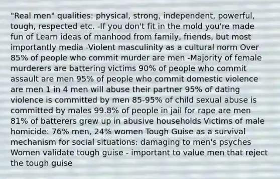 "Real men" qualities: physical, strong, independent, powerful, tough, respected etc. -If you don't fit in the mold you're made fun of Learn ideas of manhood from family, friends, but most importantly media -Violent masculinity as a cultural norm Over 85% of people who commit murder are men -Majority of female murderers are battering victims 90% of people who commit assault are men 95% of people who commit domestic violence are men 1 in 4 men will abuse their partner 95% of dating violence is committed by men 85-95% of child sexual abuse is committed by males 99.8% of people in jail for rape are men 81% of batterers grew up in abusive households Victims of male homicide: 76% men, 24% women Tough Guise as a survival mechanism for social situations: damaging to men's psyches Women validate tough guise - important to value men that reject the tough guise