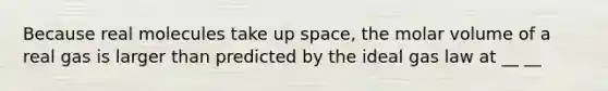 Because real molecules take up space, the molar volume of a real gas is larger than predicted by the ideal gas law at __ __