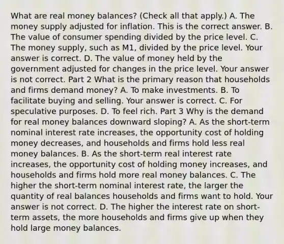 What are real money​ balances? ​(Check all that apply.​) A. The money supply adjusted for inflation. This is the correct answer. B. The value of consumer spending divided by the price level. C. The money​ supply, such as​ M1, divided by the price level. Your answer is correct. D. The value of money held by the government adjusted for changes in the price level. Your answer is not correct. Part 2 What is the primary reason that households and firms demand​ money? A. To make investments. B. To facilitate buying and selling. Your answer is correct. C. For speculative purposes. D. To feel rich. Part 3 Why is the demand for real money balances downward​ sloping? A. As the​ short-term nominal interest rate​ increases, the opportunity cost of holding money​ decreases, and households and firms hold less real money balances. B. As the​ short-term real interest rate​ increases, the opportunity cost of holding money​ increases, and households and firms hold more real money balances. C. The higher the​ short-term nominal interest​ rate, the larger the quantity of real balances households and firms want to hold. Your answer is not correct. D. The higher the interest rate on​ short-term assets, the more households and firms give up when they hold large money balances.