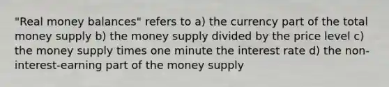 "Real money balances" refers to a) the currency part of the total money supply b) the money supply divided by the price level c) the money supply times one minute the interest rate d) the non-interest-earning part of the money supply