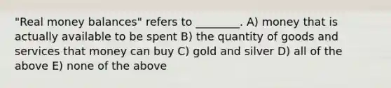 "Real money balances" refers to ________. A) money that is actually available to be spent B) the quantity of goods and services that money can buy C) gold and silver D) all of the above E) none of the above