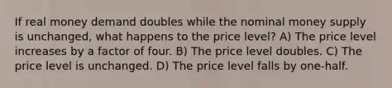 If real money demand doubles while the nominal money supply is unchanged, what happens to the price level? A) The price level increases by a factor of four. B) The price level doubles. C) The price level is unchanged. D) The price level falls by one-half.