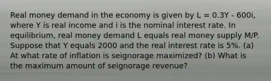 Real money demand in the economy is given by L = 0.3Y - 600i, where Y is real income and i is the nominal interest rate. In equilibrium, real money demand L equals real money supply M/P. Suppose that Y equals 2000 and the real interest rate is 5%. (a) At what rate of inflation is seignorage maximized? (b) What is the maximum amount of seignorage revenue?