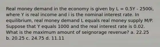 Real money demand in the economy is given by L = 0.5Y - 2500i, where Y is real income and i is the nominal interest rate. In equilibrium, real money demand L equals real money supply M/P. Suppose that Y equals 1000 and the real interest rate is 0.02. What is the maximum amount of seignorage revenue? a. 22.25 b. 20.25 c. 24.75 d. 11.11