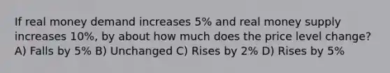 If real money demand increases 5% and real money supply increases 10%, by about how much does the price level change? A) Falls by 5% B) Unchanged C) Rises by 2% D) Rises by 5%