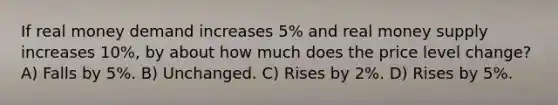 If real money demand increases 5% and real money supply increases 10%, by about how much does the price level change? A) Falls by 5%. B) Unchanged. C) Rises by 2%. D) Rises by 5%.