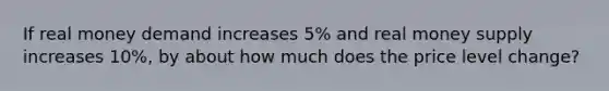 If real money demand increases 5% and real money supply increases 10%, by about how much does the price level change?