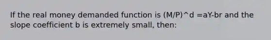 If the real money demanded function is (M/P)^d =aY-br and the slope coefficient b is extremely small, then: