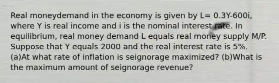 Real moneydemand in the economy is given by L= 0.3Y-600i, where Y is real income and i is the nominal interest rate. In equilibrium, real money demand L equals real money supply M/P. Suppose that Y equals 2000 and the real interest rate is 5%. (a)At what rate of inflation is seignorage maximized? (b)What is the maximum amount of seignorage revenue?