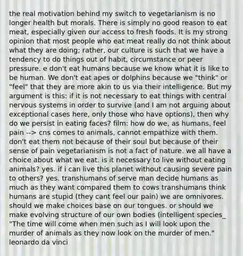 the real motivation behind my switch to vegetarianism is no longer health but morals. There is simply no good reason to eat meat, especially given our access to fresh foods. It is my strong opinion that most people who eat meat really do not think about what they are doing; rather, our culture is such that we have a tendency to do things out of habit, circumstance or peer pressure. e don't eat humans because we know what it is like to be human. We don't eat apes or dolphins because we "think" or "feel" that they are more akin to us via their intelligence. But my argument is this: if it is not necessary to eat things with central nervous systems in order to survive (and I am not arguing about exceptional cases here, only those who have options), then why do we persist in eating faces? film: how do we, as humans, feel pain --> cns comes to animals, cannot empathize with them. don't eat them not because of their soul but because of their sense of pain vegetarianism is not a fact of nature. we all have a choice about what we eat. is it necessary to live without eating animals? yes. if i can live this planet without causing severe pain to others? yes. transhumans of serve man decide humans as much as they want compared them to cows transhumans think humans are stupid (they cant feel our pain) we are omnivores. should we make choices base on our tongues. or should we make evolving structure of our own bodies (intelligent species_ "The time will come when men such as I will look upon the murder of animals as they now look on the murder of men." leonardo da vinci