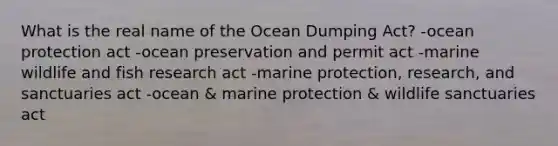 What is the real name of the Ocean Dumping Act? -ocean protection act -ocean preservation and permit act -marine wildlife and fish research act -marine protection, research, and sanctuaries act -ocean & marine protection & wildlife sanctuaries act