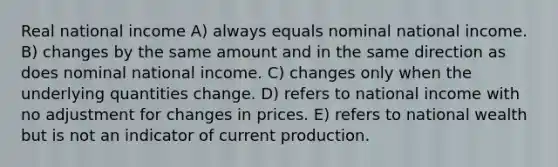 Real national income A) always equals nominal national income. B) changes by the same amount and in the same direction as does nominal national income. C) changes only when the underlying quantities change. D) refers to national income with no adjustment for changes in prices. E) refers to national wealth but is not an indicator of current production.