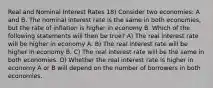 Real and Nominal Interest Rates 18) Consider two economies: A and B. The nominal interest rate is the same in both economies, but the rate of inflation is higher in economy B. Which of the following statements will then be true? A) The real interest rate will be higher in economy A. B) The real interest rate will be higher in economy B. C) The real interest rate will be the same in both economies. D) Whether the real interest rate is higher in economy A or B will depend on the number of borrowers in both economies.