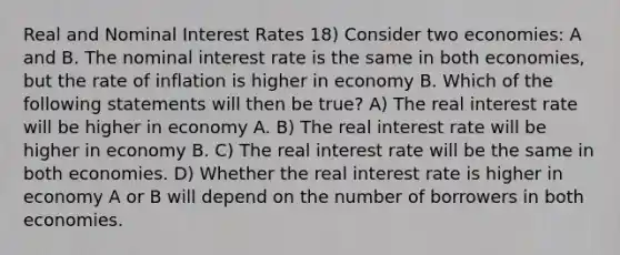 Real and Nominal Interest Rates 18) Consider two economies: A and B. The nominal interest rate is the same in both economies, but the rate of inflation is higher in economy B. Which of the following statements will then be true? A) The real interest rate will be higher in economy A. B) The real interest rate will be higher in economy B. C) The real interest rate will be the same in both economies. D) Whether the real interest rate is higher in economy A or B will depend on the number of borrowers in both economies.