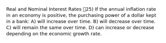 Real and Nominal Interest Rates 25) If the annual inflation rate in an economy is positive, the purchasing power of a dollar kept in a bank: A) will increase over time. B) will decrease over time. C) will remain the same over time. D) can increase or decrease depending on the economic growth rate.