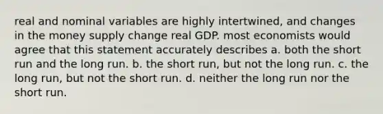 real and nominal variables are highly intertwined, and changes in the money supply change real GDP. most economists would agree that this statement accurately describes a. both the short run and the long run. b. the short run, but not the long run. c. the long run, but not the short run. d. neither the long run nor the short run.