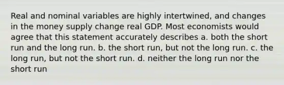 Real and nominal variables are highly intertwined, and changes in the money supply change real GDP. Most economists would agree that this statement accurately describes a. both the short run and the long run. b. the short run, but not the long run. c. the long run, but not the short run. d. neither the long run nor the short run