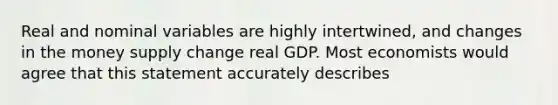 Real and nominal variables are highly intertwined, and changes in the money supply change real GDP. Most economists would agree that this statement accurately describes