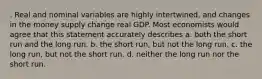 . Real and nominal variables are highly intertwined, and changes in the money supply change real GDP. Most economists would agree that this statement accurately describes a. both the short run and the long run. b. the short run, but not the long run. c. the long run, but not the short run. d. neither the long run nor the short run.