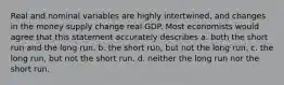 Real and nominal variables are highly intertwined, and changes in the money supply change real GDP. Most economists would agree that this statement accurately describes a. both the short run and the long run. b. the short run, but not the long run. c. the long run, but not the short run. d. neither the long run nor the short run.