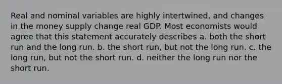 Real and nominal variables are highly intertwined, and changes in the money supply change real GDP. Most economists would agree that this statement accurately describes a. both the short run and the long run. b. the short run, but not the long run. c. the long run, but not the short run. d. neither the long run nor the short run.