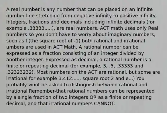 A real number is any number that can be placed on an infinite number line stretching from negative infinity to positive infinity. Integers, fractions and decimals including infinite decimals (for example .33333.....), are real numbers. ACT math uses only Real numbers so you don't have to worry about imaginary numbers, such as I (the square root of -1) both rational and irrational umbers are used in ACT Math. A rational number can be expressed as a fraction consisting of an integer divided by another integer. Expressed as decimal, a rational number is a finite or repeating decimal (for example, 3, .5, .33333 and .32323232). Most numbers on the ACT are rational, but some are irrational for example 3.412....., square root 2 and e...) You probably wont be asked to distinguish between rational and irrational Remember-that rational numbers can be represented by a single fraction of two integers OR as a finite or repeating decimal, and that irrational numbers CANNOT.