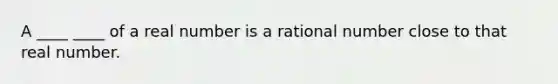 A ____ ____ of a real number is a rational number close to that real number.