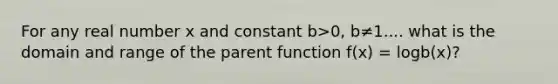 For any real number x and constant b>0, b≠1.... what is the domain and range of the parent function f(x) = logb(x)?