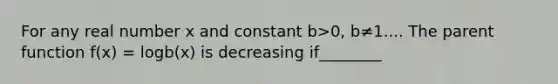 For any real number x and constant b>0, b≠1.... The parent function f(x) = logb(x) is decreasing if________