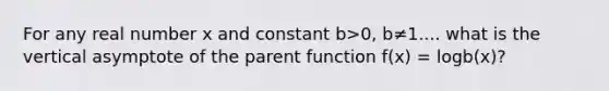 For any real number x and constant b>0, b≠1.... what is the vertical asymptote of the parent function f(x) = logb(x)?