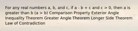 For any real numbers a, b, and c, if a - b + c and c > 0, then a is greater than b (a > b) Comparison Property Exterior Angle Inequality Theorem Greater Angle Theorem Longer Side Theorem Law of Contradiction