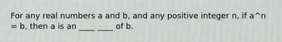 For any real numbers a and b, and any positive integer n, if a^n = b, then a is an ____ ____ of b.