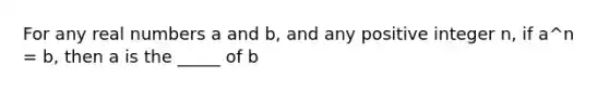 For any real numbers a and b, and any positive integer n, if a^n = b, then a is the _____ of b