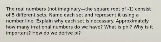 The real numbers (not imaginary—the square root of -1) consist of 5 different sets. Name each set and represent it using a number line. Explain why each set is necessary. Approximately how many irrational numbers do we have? What is phi? Why is it important? How do we derive pi?