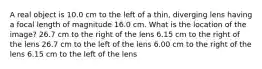 A real object is 10.0 cm to the left of a thin, diverging lens having a focal length of magnitude 16.0 cm. What is the location of the image? 26.7 cm to the right of the lens 6.15 cm to the right of the lens 26.7 cm to the left of the lens 6.00 cm to the right of the lens 6.15 cm to the left of the lens