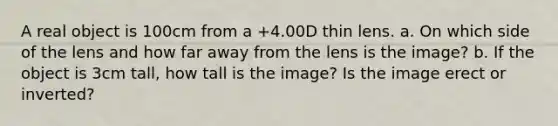 A real object is 100cm from a +4.00D thin lens. a. On which side of the lens and how far away from the lens is the image? b. If the object is 3cm tall, how tall is the image? Is the image erect or inverted?