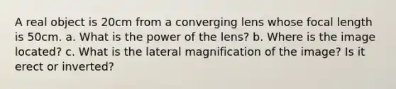 A real object is 20cm from a converging lens whose focal length is 50cm. a. What is the power of the lens? b. Where is the image located? c. What is the lateral magnification of the image? Is it erect or inverted?