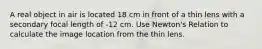 A real object in air is located 18 cm in front of a thin lens with a secondary focal length of -12 cm. Use Newton's Relation to calculate the image location from the thin lens.