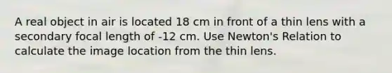 A real object in air is located 18 cm in front of a thin lens with a secondary focal length of -12 cm. Use Newton's Relation to calculate the image location from the thin lens.