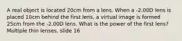 A real object is located 20cm from a lens. When a -2.00D lens is placed 10cm behind the first lens, a virtual image is formed 25cm from the -2.00D lens. What is the power of the first lens? Multiple thin lenses, slide 16