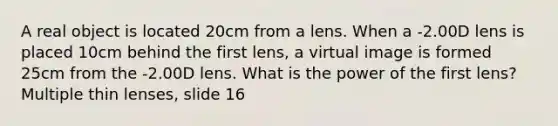 A real object is located 20cm from a lens. When a -2.00D lens is placed 10cm behind the first lens, a virtual image is formed 25cm from the -2.00D lens. What is the power of the first lens? Multiple thin lenses, slide 16