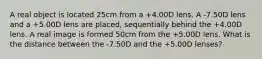 A real object is located 25cm from a +4.00D lens. A -7.50D lens and a +5.00D lens are placed, sequentially behind the +4.00D lens. A real image is formed 50cm from the +5.00D lens. What is the distance between the -7.50D and the +5.00D lenses?